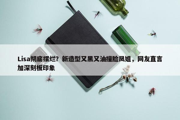 Lisa彻底摆烂？新造型又黑又油撞脸凤姐，网友直言加深刻板印象