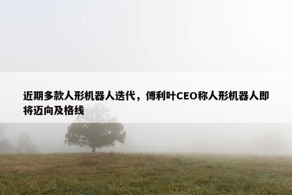 近期多款人形机器人迭代，傅利叶CEO称人形机器人即将迈向及格线