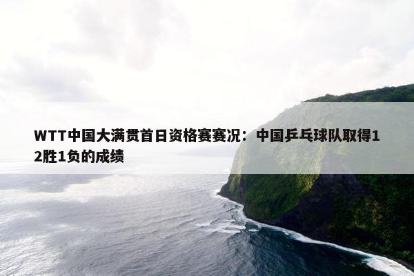 WTT中国大满贯首日资格赛赛况：中国乒乓球队取得12胜1负的成绩