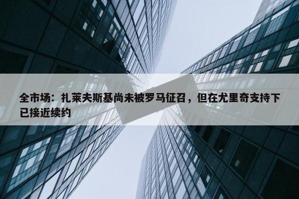 全市场：扎莱夫斯基尚未被罗马征召，但在尤里奇支持下已接近续约