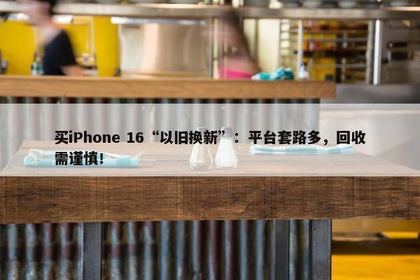 买iPhone 16“以旧换新”：平台套路多，回收需谨慎！