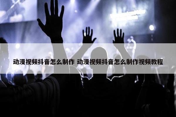 动漫视频抖音怎么制作 动漫视频抖音怎么制作视频教程