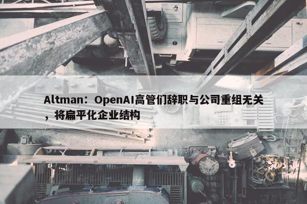 Altman：OpenAI高管们辞职与公司重组无关，将扁平化企业结构