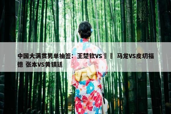 中国大满贯男单抽签：王楚钦VS篠塚 马龙VS皮切福德 张本VS黄镇廷