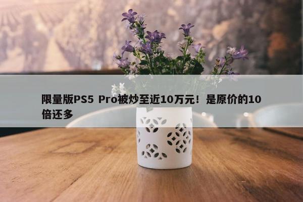 限量版PS5 Pro被炒至近10万元！是原价的10倍还多