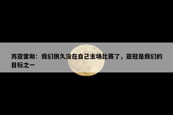 苏亚雷斯：我们很久没在自己主场比赛了，亚冠是我们的目标之一