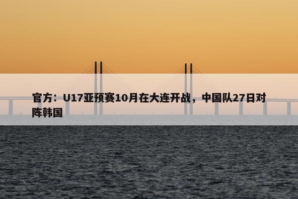 官方：U17亚预赛10月在大连开战，中国队27日对阵韩国