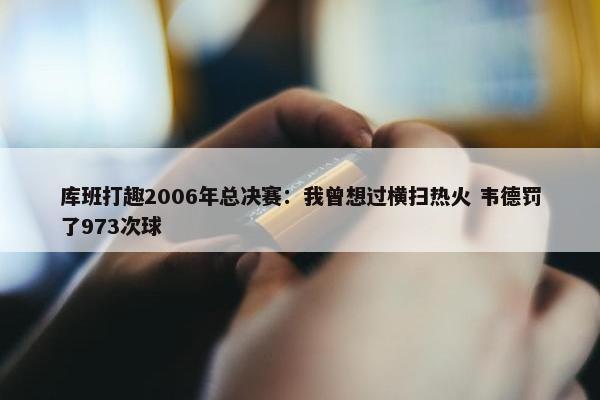 库班打趣2006年总决赛：我曾想过横扫热火 韦德罚了973次球