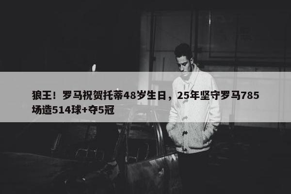 狼王！罗马祝贺托蒂48岁生日，25年坚守罗马785场造514球+夺5冠