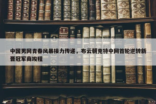 中国男网青春风暴接力传递，布云朝克特中网首轮逆转新晋冠军商竣程