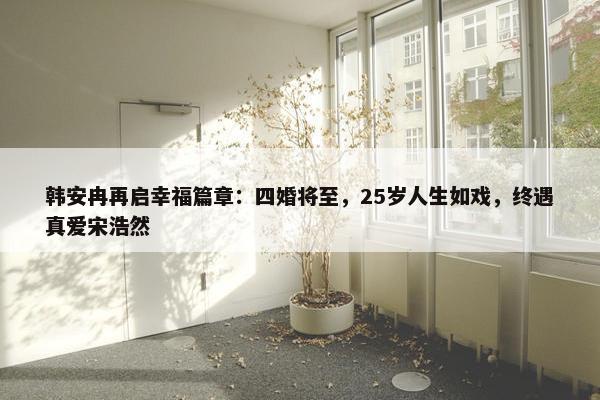 韩安冉再启幸福篇章：四婚将至，25岁人生如戏，终遇真爱宋浩然