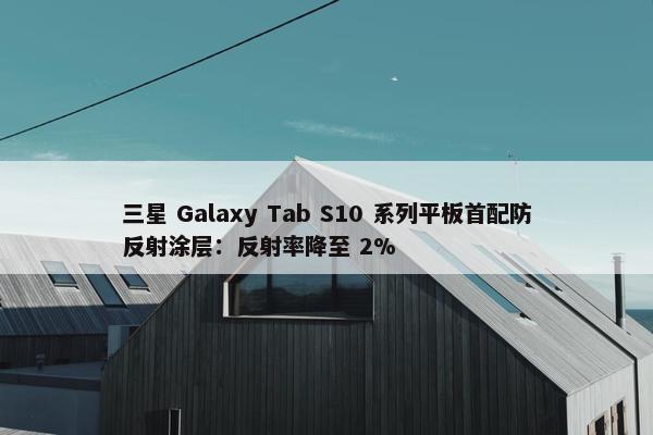 三星 Galaxy Tab S10 系列平板首配防反射涂层：反射率降至 2%