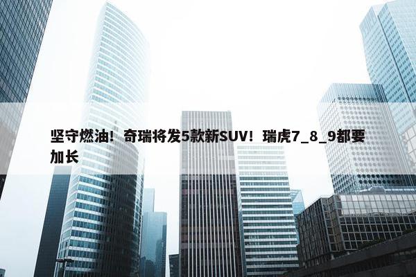 坚守燃油！奇瑞将发5款新SUV！瑞虎7_8_9都要加长