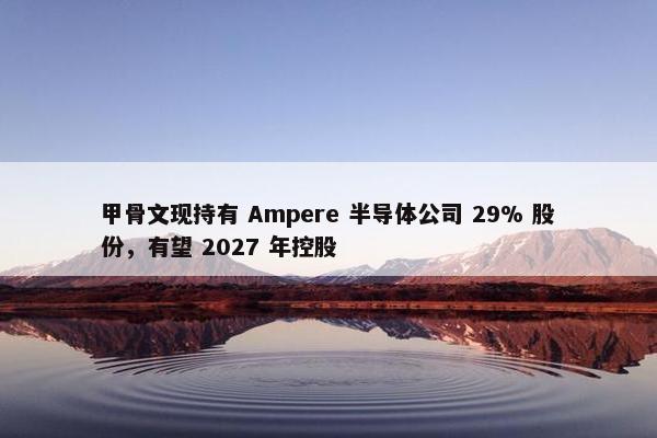 甲骨文现持有 Ampere 半导体公司 29% 股份，有望 2027 年控股