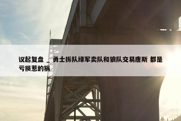 议起复盘 _ 勇士拆队绿军卖队和狼队交易唐斯 都是亏损惹的祸