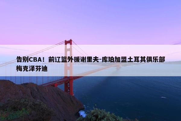 告别CBA！前辽篮外援谢里夫-库珀加盟土耳其俱乐部梅克泽芬迪