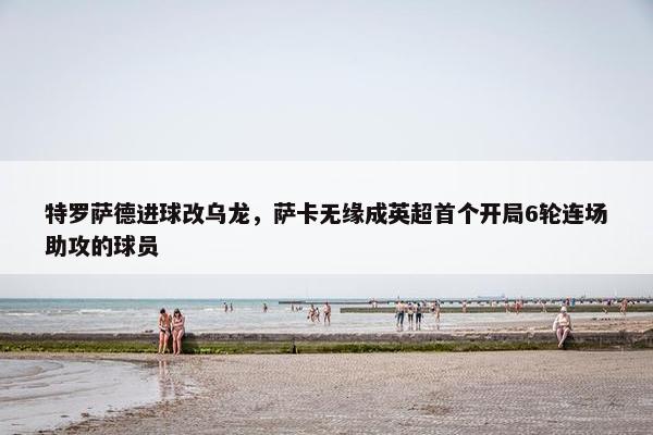 特罗萨德进球改乌龙，萨卡无缘成英超首个开局6轮连场助攻的球员