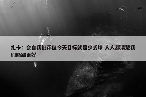 扎卡：会自我批评但今天目标就是少丢球 人人都清楚我们能踢更好