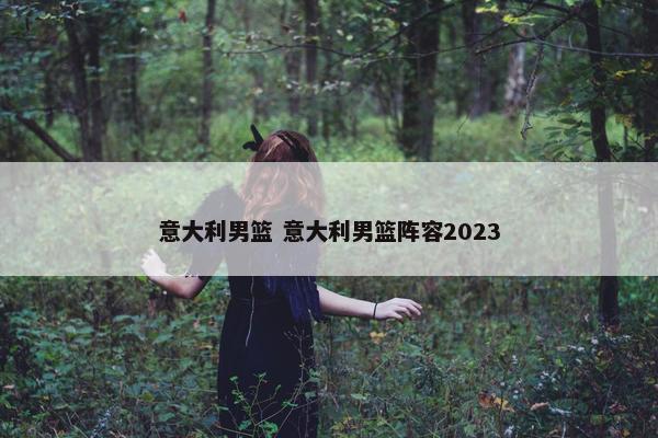 意大利男篮 意大利男篮阵容2023