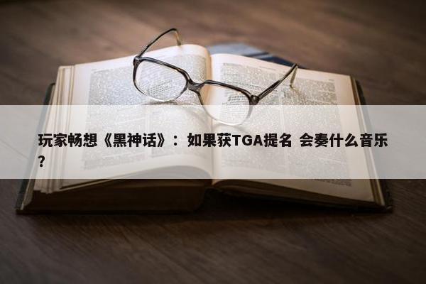 玩家畅想《黑神话》：如果获TGA提名 会奏什么音乐？