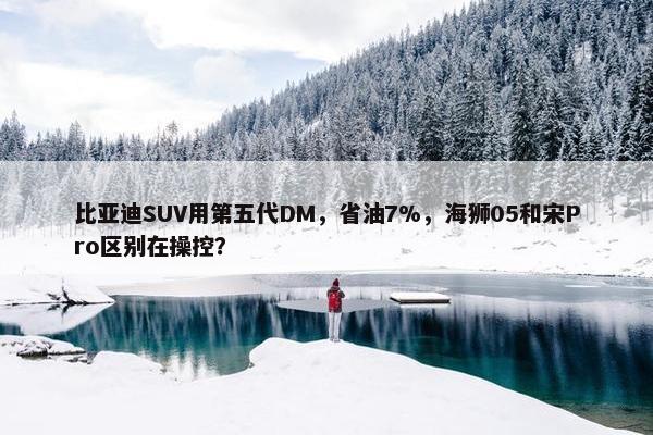 比亚迪SUV用第五代DM，省油7%，海狮05和宋Pro区别在操控？