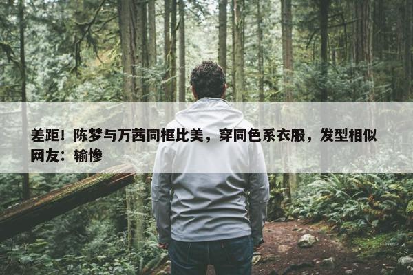 差距！陈梦与万茜同框比美，穿同色系衣服，发型相似 网友：输惨