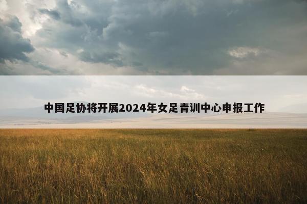 中国足协将开展2024年女足青训中心申报工作