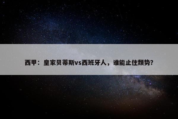 西甲：皇家贝蒂斯vs西班牙人，谁能止住颓势？