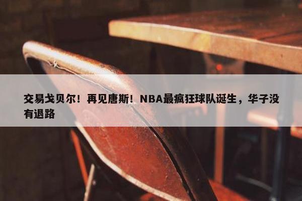 交易戈贝尔！再见唐斯！NBA最疯狂球队诞生，华子没有退路