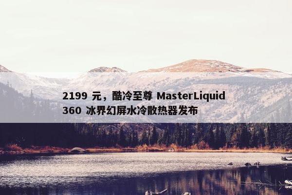 2199 元，酷冷至尊 MasterLiquid 360 冰界幻屏水冷散热器发布