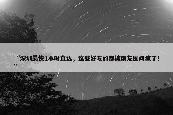 “深圳最快1小时直达，这些好吃的都被朋友圈问疯了！”