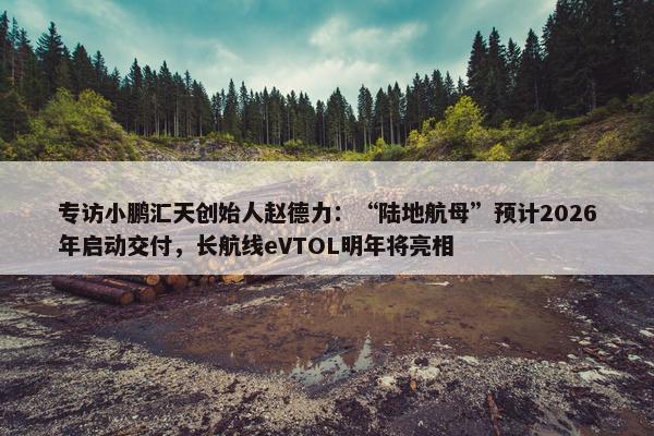 专访小鹏汇天创始人赵德力：“陆地航母”预计2026年启动交付，长航线eVTOL明年将亮相