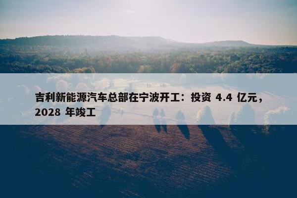 吉利新能源汽车总部在宁波开工：投资 4.4 亿元，2028 年竣工