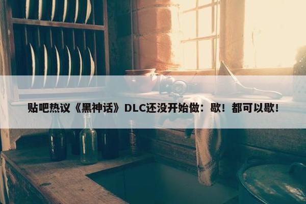 贴吧热议《黑神话》DLC还没开始做：歇！都可以歇！