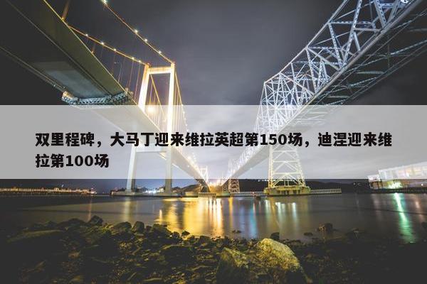 双里程碑，大马丁迎来维拉英超第150场，迪涅迎来维拉第100场