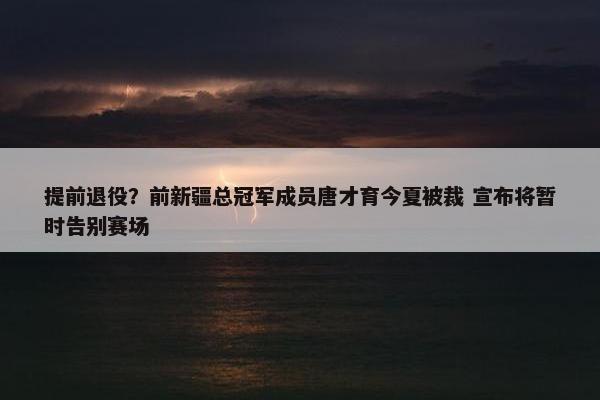 提前退役？前新疆总冠军成员唐才育今夏被裁 宣布将暂时告别赛场