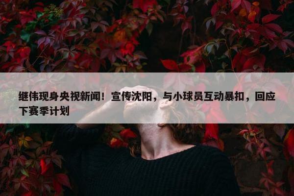 继伟现身央视新闻！宣传沈阳，与小球员互动暴扣，回应下赛季计划