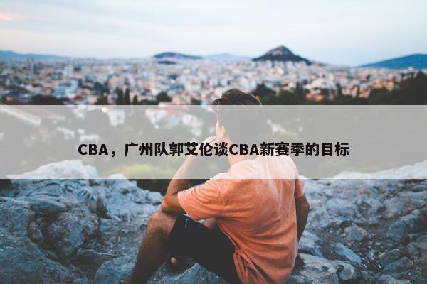 CBA，广州队郭艾伦谈CBA新赛季的目标