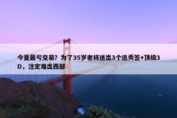 今夏最亏交易？为了35岁老将送出3个选秀签+顶级3D，注定难出西部