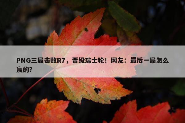 PNG三局击败R7，晋级瑞士轮！网友：最后一局怎么赢的？