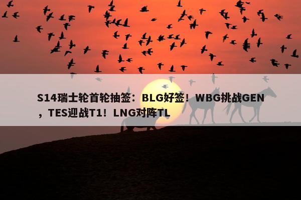 S14瑞士轮首轮抽签：BLG好签！WBG挑战GEN，TES迎战T1！LNG对阵TL