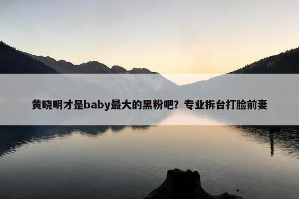 黄晓明才是baby最大的黑粉吧？专业拆台打脸前妻