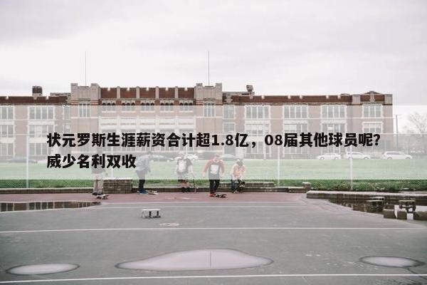 状元罗斯生涯薪资合计超1.8亿，08届其他球员呢？威少名利双收