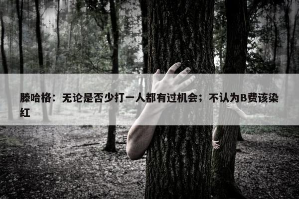 滕哈格：无论是否少打一人都有过机会；不认为B费该染红