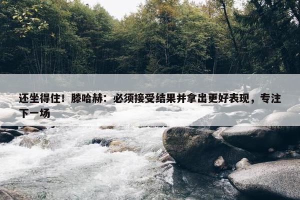 还坐得住！滕哈赫：必须接受结果并拿出更好表现，专注下一场