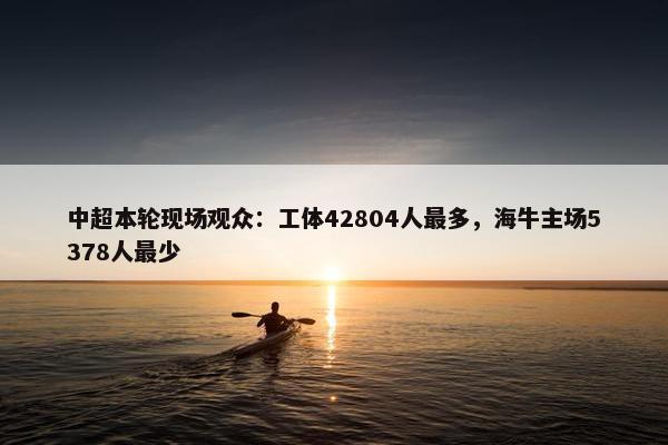 中超本轮现场观众：工体42804人最多，海牛主场5378人最少