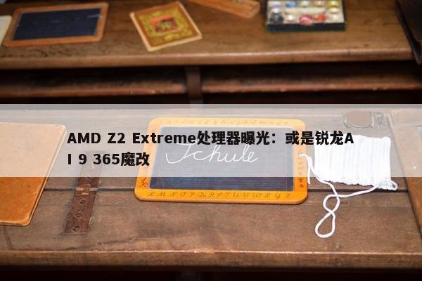 AMD Z2 Extreme处理器曝光：或是锐龙AI 9 365魔改