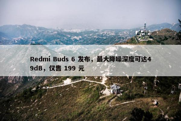 Redmi Buds 6 发布，最大降噪深度可达49dB，仅售 199 元