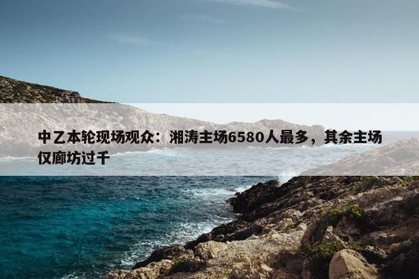 中乙本轮现场观众：湘涛主场6580人最多，其余主场仅廊坊过千