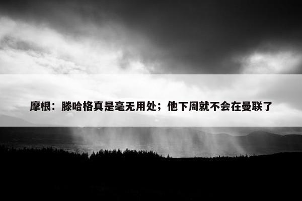 摩根：滕哈格真是毫无用处；他下周就不会在曼联了